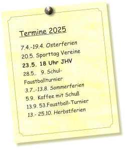 Termine 2025   7.4.-19.4. Osterferien 20.5. Sporttag Vereine 23.5. 18 Uhr JHV 28.5..   9. Schul-Faustballturnier  3.7..-13.8. Sommerferien 5.9.  Kaffee mit Schuß 13.9. 53.Faustball-Turnier 13.- 25.10. Herbstferien